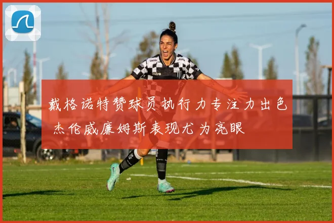 戴格诺特赞球员执行力专注力出色 杰伦威廉姆斯表现尤为亮眼