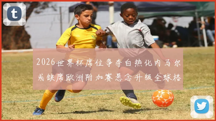2026世界杯席位争夺白热化内马尔或缺席欧洲附加赛悬念升级全球格局生变