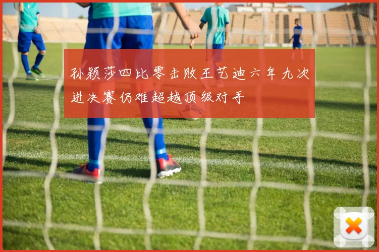 孙颖莎四比零击败王艺迪六年九次进决赛仍难超越顶级对手