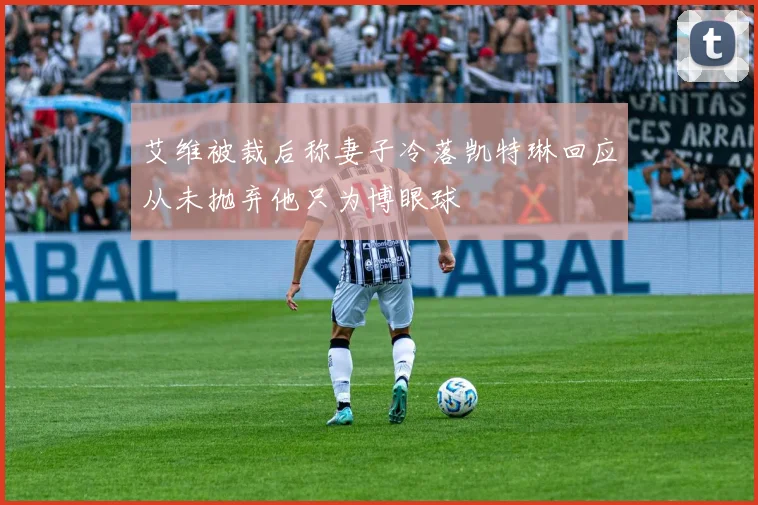 艾维被裁后称妻子冷落凯特琳回应从未抛弃他只为博眼球