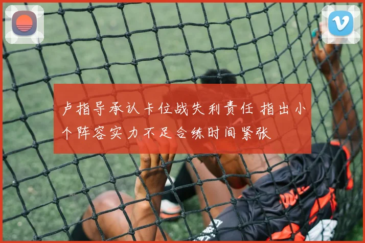 卢指导承认卡位战失利责任 指出小个阵容实力不足合练时间紧张