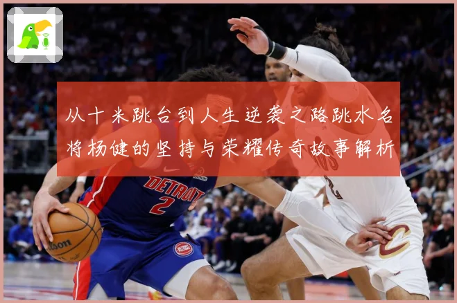 从十米跳台到人生逆袭之路跳水名将杨健的坚持与荣耀传奇故事解析