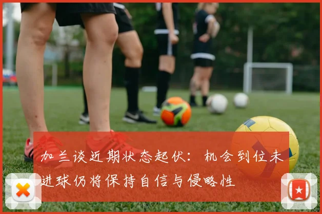 加兰谈近期状态起伏：机会到位未进球仍将保持自信与侵略性