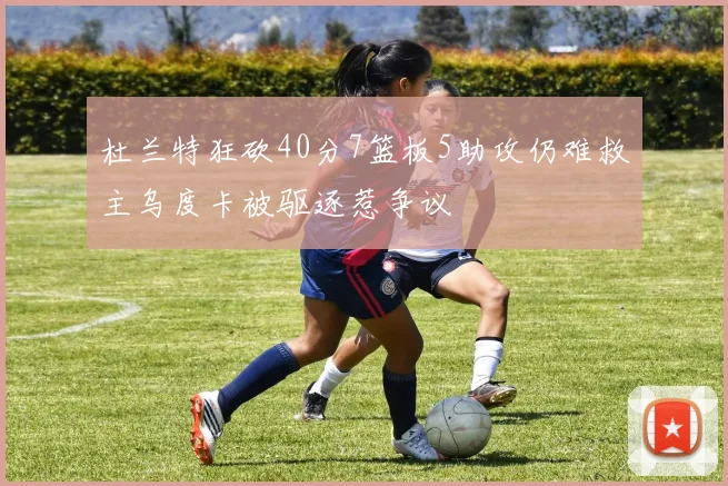 杜兰特狂砍40分7篮板5助攻仍难救主乌度卡被驱逐惹争议