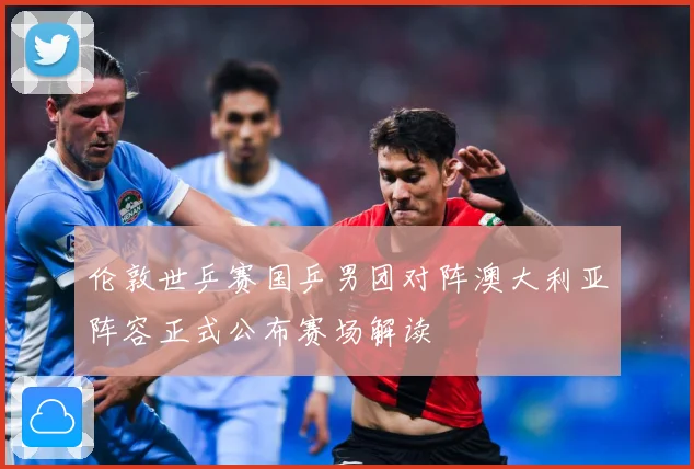 伦敦世乒赛国乒男团对阵澳大利亚阵容正式公布赛场解读