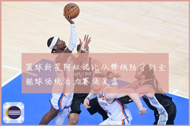 篮球新星阿奴诺比从锋线防守到全能球场统治力赛场复盘