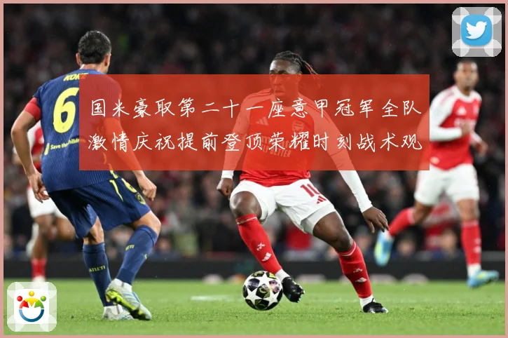 国米豪取第二十一座意甲冠军全队激情庆祝提前登顶荣耀时刻战术观察
