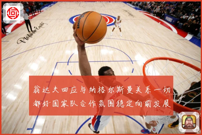 翁达夫回应与纳格尔斯曼关系一切都好国家队合作氛围稳定向前发展战术观察