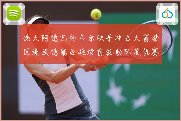 热火阿德巴约韦尔联手冲击火箭禁区谢泼德能否延续首发助队复仇赛场复盘