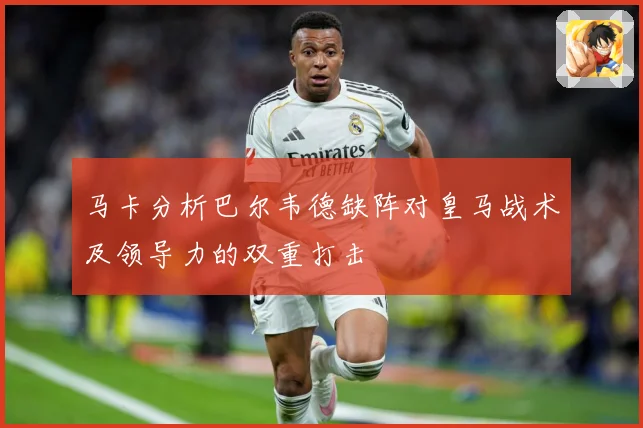 马卡分析巴尔韦德缺阵对皇马战术及领导力的双重打击