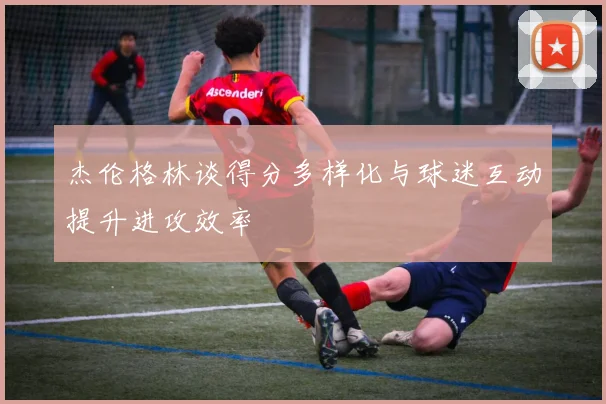 杰伦格林谈得分多样化与球迷互动提升进攻效率