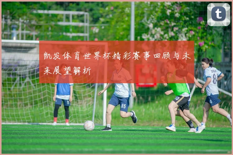 凯发体育世界杯精彩赛事回顾与未来展望解析