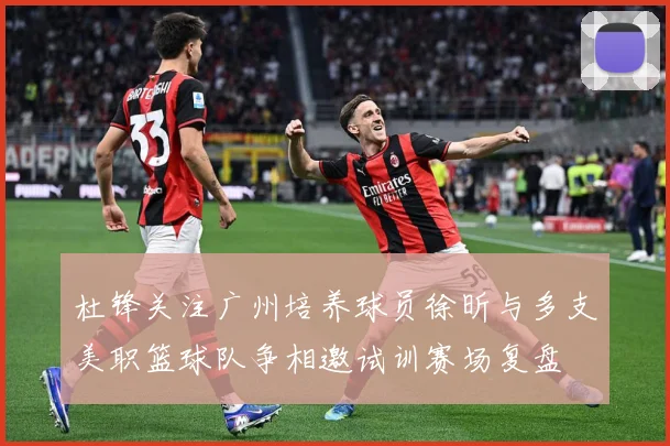 杜锋关注广州培养球员徐昕与多支美职篮球队争相邀试训赛场复盘