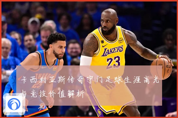 卡西利亚斯传奇守门足球生涯高光与竞技价值解析