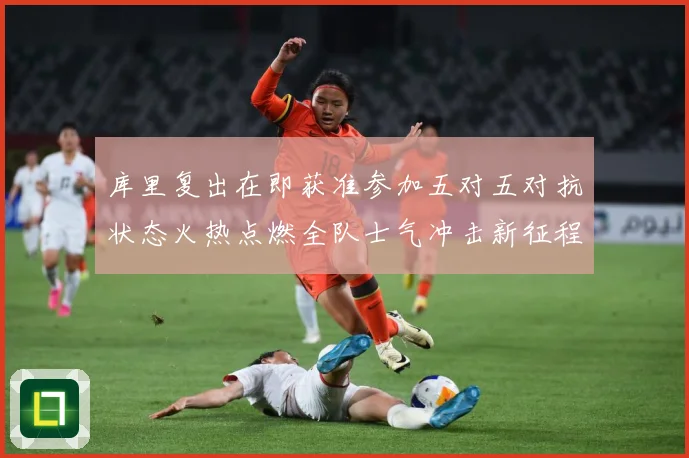 库里复出在即获准参加五对五对抗状态火热点燃全队士气冲击新征程赛场复盘