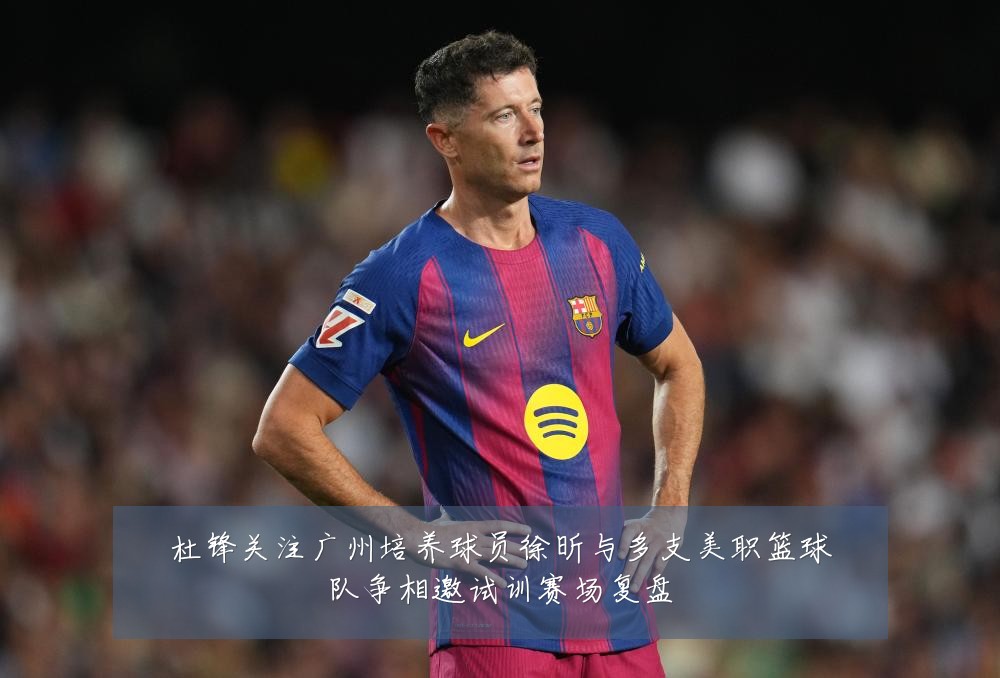 杜锋关注广州培养球员徐昕与多支美职篮球队争相邀试训赛场复盘