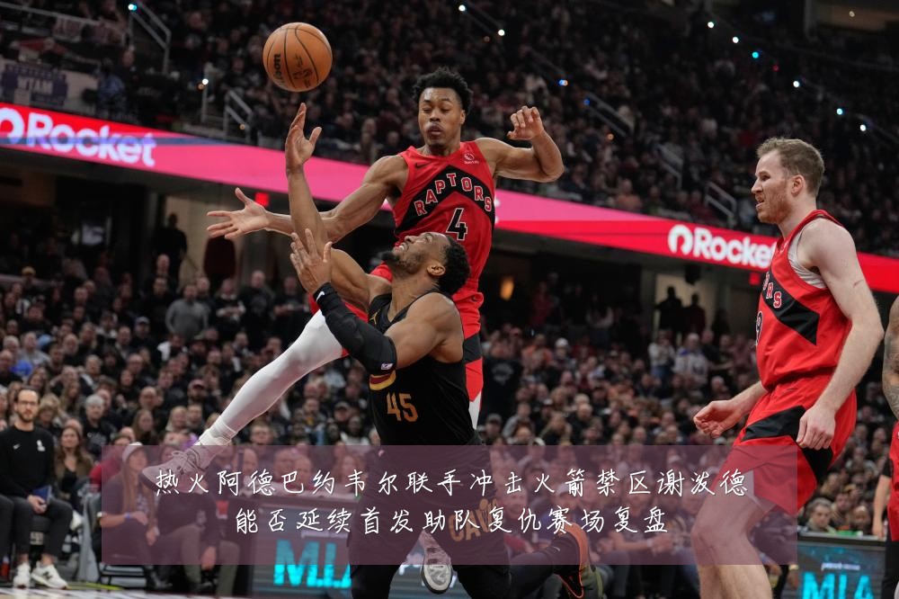 热火阿德巴约韦尔联手冲击火箭禁区谢泼德能否延续首发助队复仇赛场复盘